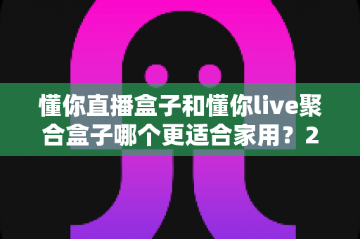 懂你直播盒子和懂你live聚合盒子哪个更适合家用?2025年家庭选购深度对比指南 懂你直播盒子和懂你live聚合盒子哪个更适合家用?2025年家庭选购深度对比指南