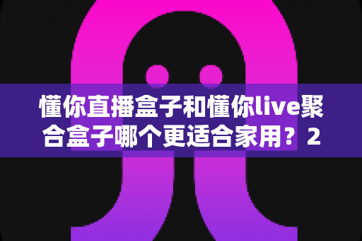懂你直播盒子和懂你live聚合盒子哪个更适合家用?2025年家庭选购深度对比指南 懂你直播盒子和懂你live聚合盒子哪个更适合家用?2025年家庭选购深度对比指南