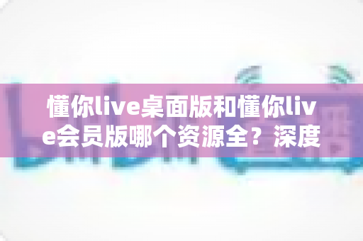 懂你live桌面版和懂你live会员版哪个资源全?深度对比帮你选对版本 懂你live桌面版和懂你live会员版哪个资源全?深度对比帮你选对版本