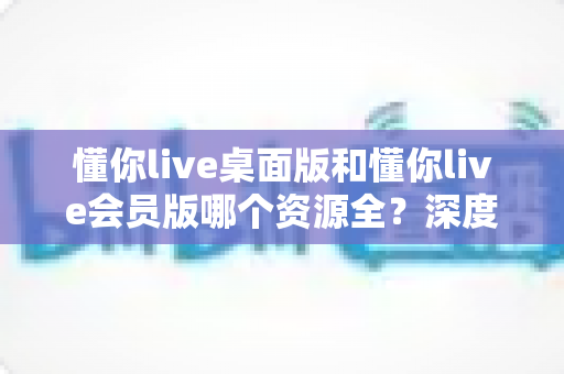 懂你live桌面版和懂你live会员版哪个资源全?深度对比帮你选对版本 懂你live桌面版和懂你live会员版哪个资源全?深度对比帮你选对版本