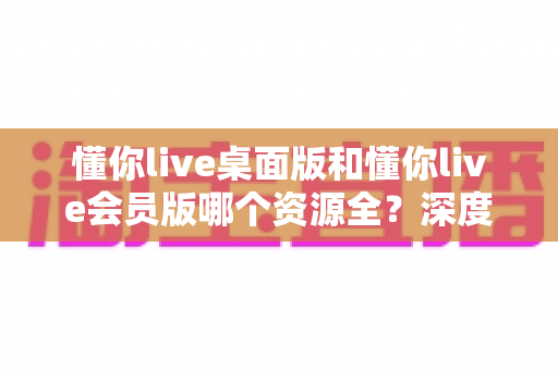懂你live桌面版和懂你live会员版哪个资源全?深度对比帮你选对版本 懂你live桌面版和懂你live会员版哪个资源全?深度对比帮你选对版本