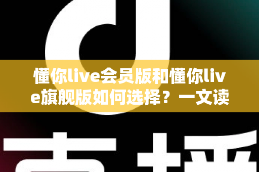 懂你live会员版和懂你live旗舰版如何选择？一文读懂两大版本差异，选对不花冤枉钱