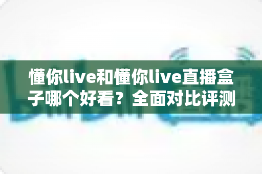 懂你live和懂你live直播盒子哪个好看?全面对比评测,帮你找到最适合的观看体验 懂你live和懂你live直播盒子哪个好看?全面对比评测,帮你找到最适合的观看体验