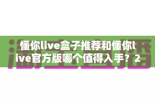 懂你live盒子推荐和懂你live官方版哪个值得入手?2025最新选购指南与深度对比全解析 懂你live盒子推荐和懂你live官方版哪个值得入手?2025最新选购指南与深度对比全解析