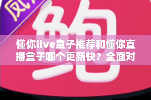 懂你live盒子推荐和懂你直播盒子哪个更新快?全面对比分析与选购指南 懂你live盒子推荐和懂你直播盒子哪个更新快?全面对比分析与选购指南