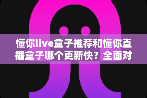 懂你live盒子推荐和懂你直播盒子哪个更新快?全面对比分析与选购指南 懂你live盒子推荐和懂你直播盒子哪个更新快?全面对比分析与选购指南