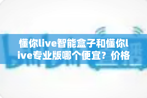 懂你live智能盒子和懂你live专业版哪个便宜?价格对比与选购避坑全攻略 懂你live智能盒子和懂你live专业版哪个便宜?价格对比与选购避坑全攻略