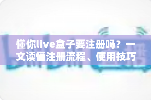懂你live盒子要注册吗？一文读懂注册流程、使用技巧与常见问题全解析