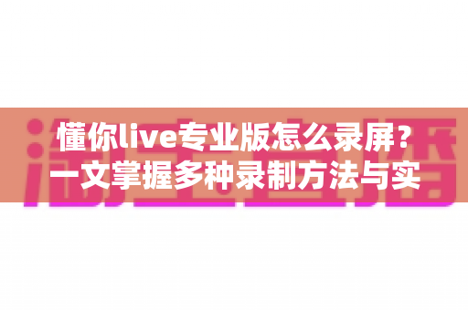 懂你live专业版怎么录屏?一文掌握多种录制方法与实用技巧全攻略 懂你live专业版怎么录屏?一文掌握多种录制方法与实用技巧全攻略