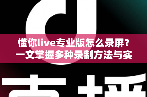 懂你live专业版怎么录屏？一文掌握多种录制方法与实用技巧全攻略