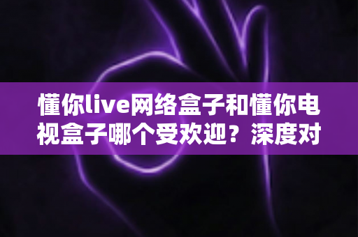 懂你live网络盒子和懂你电视盒子哪个受欢迎?深度对比分析与家庭选购指南 懂你live网络盒子和懂你电视盒子哪个受欢迎?深度对比分析与家庭选购指南