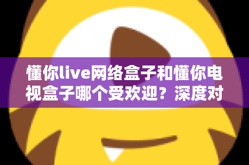 懂你live网络盒子和懂你电视盒子哪个受欢迎?深度对比分析与家庭选购指南 懂你live网络盒子和懂你电视盒子哪个受欢迎?深度对比分析与家庭选购指南
