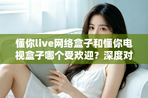 懂你live网络盒子和懂你电视盒子哪个受欢迎?深度对比分析与家庭选购指南 懂你live网络盒子和懂你电视盒子哪个受欢迎?深度对比分析与家庭选购指南