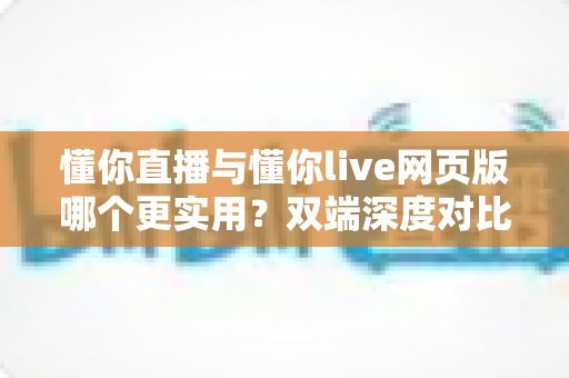 懂你直播与懂你live网页版哪个更实用？双端深度对比评测帮你找到最优选择
