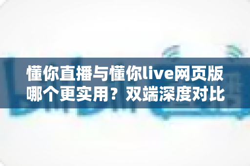 懂你直播与懂你live网页版哪个更实用？双端深度对比评测帮你找到最优选择