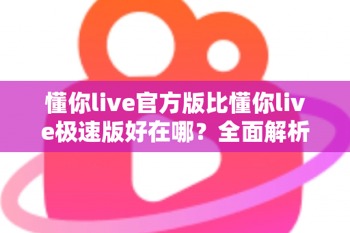 懂你live官方版比懂你live极速版好在哪？全面解析两大版本差异，帮你选出最适合的观看体验