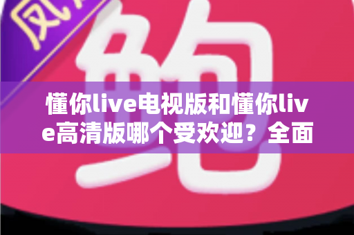 懂你live电视版和懂你live高清版哪个受欢迎?全面对比解析帮你找到最适合的版本 懂你live电视版和懂你live高清版哪个受欢迎?全面对比解析帮你找到最适合的版本