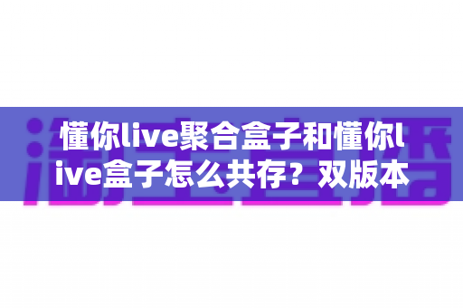 懂你live聚合盒子和懂你live盒子怎么共存?双版本并行安装全攻略 懂你live聚合盒子和懂你live盒子怎么共存?双版本并行安装全攻略