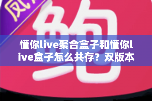 懂你live聚合盒子和懂你live盒子怎么共存?双版本并行安装全攻略 懂你live聚合盒子和懂你live盒子怎么共存?双版本并行安装全攻略
