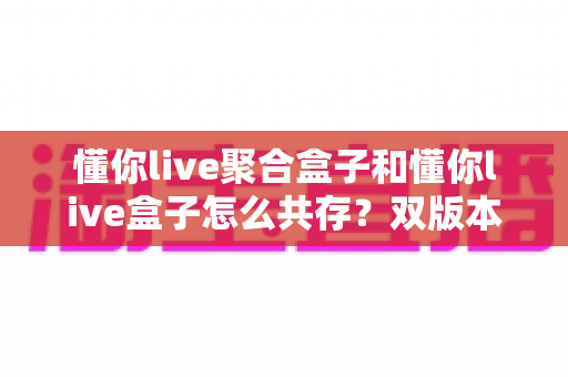 懂你live聚合盒子和懂你live盒子怎么共存？双版本并行安装全攻略