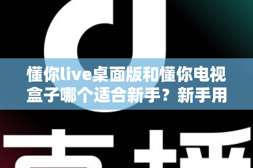 懂你live桌面版和懂你电视盒子哪个适合新手?新手用户选购与使用全指南 懂你live桌面版和懂你电视盒子哪个适合新手?新手用户选购与使用全指南