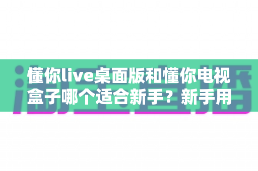 懂你live桌面版和懂你电视盒子哪个适合新手?新手用户选购与使用全指南 懂你live桌面版和懂你电视盒子哪个适合新手?新手用户选购与使用全指南