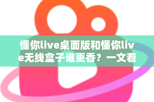 懂你live桌面版和懂你live无线盒子谁更香？一文看懂区别，选对不花冤枉钱