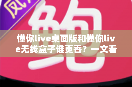 懂你live桌面版和懂你live无线盒子谁更香？一文看懂区别，选对不花冤枉钱