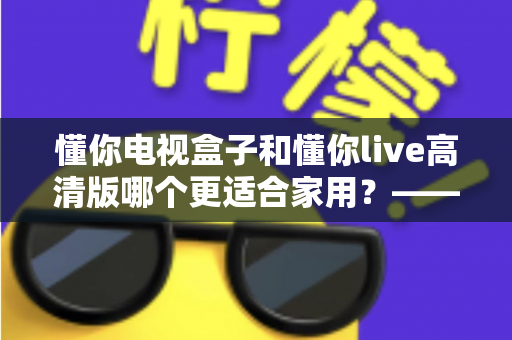 懂你电视盒子和懂你live高清版哪个更适合家用？——家用电视观看方案全方位对比与选购指南