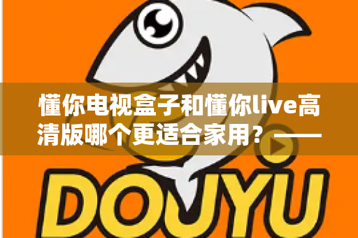 懂你电视盒子和懂你live高清版哪个更适合家用？——家用电视观看方案全方位对比与选购指南