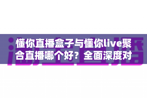 懂你直播盒子与懂你live聚合直播哪个好？全面深度对比评测，助你选出最适合自己的直播观影利器