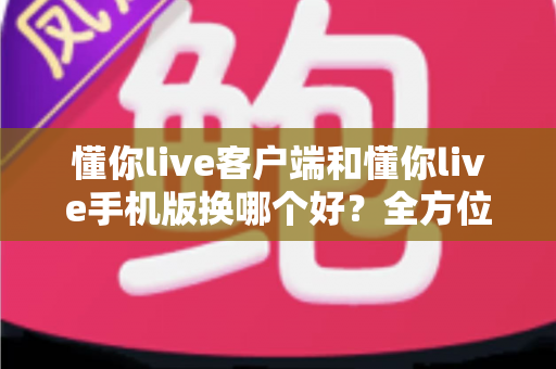 懂你live客户端和懂你live手机版换哪个好？全方位对比评测帮你找到最适合自己的版本