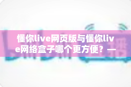 懂你live网页版与懂你live网络盒子哪个更方便？——两大观看方式全面对比，帮你找到最佳选择