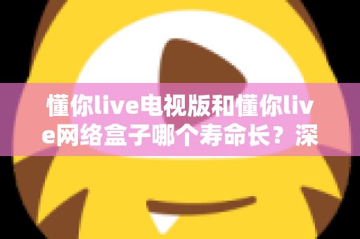 懂你live电视版和懂你live网络盒子哪个寿命长？深度对比分析助你做出明智选择