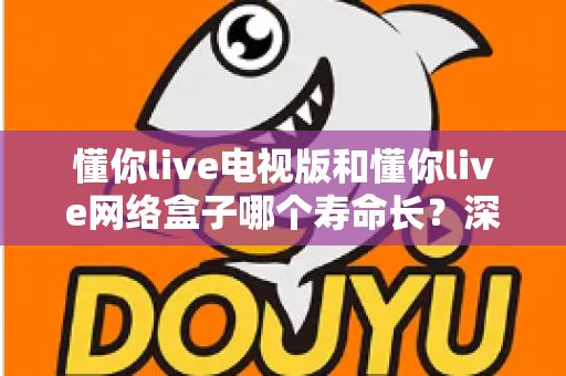 懂你live电视版和懂你live网络盒子哪个寿命长？深度对比分析助你做出明智选择