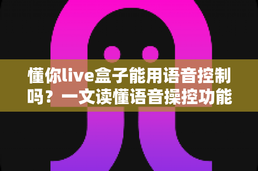 懂你live盒子能用语音控制吗?一文读懂语音操控功能、设置方法与实用技巧 懂你live盒子能用语音控制吗?一文读懂语音操控功能、设置方法与实用技巧