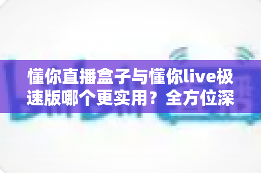 懂你直播盒子与懂你live极速版哪个更实用?全方位深度对比,帮你找到最适合的观看方案 懂你直播盒子与懂你live极速版哪个更实用?全方位深度对比,帮你找到最适合的观看方案