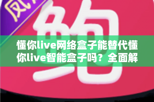 懂你live网络盒子能替代懂你live智能盒子吗?全面解析两款盒子的差异与选购指南 懂你live网络盒子能替代懂你live智能盒子吗?全面解析两款盒子的差异与选购指南