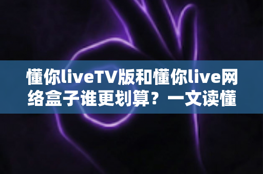 懂你liveTV版和懂你live网络盒子谁更划算?一文读懂两种方案的真实成本与选购技巧 懂你liveTV版和懂你live网络盒子谁更划算?一文读懂两种方案的真实成本与选购技巧
