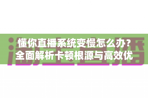 懂你直播系统变慢怎么办？全面解析卡顿根源与高效优化方案