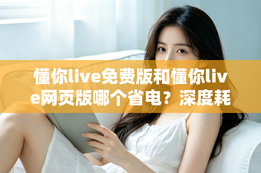 懂你live免费版和懂你live网页版哪个省电？深度耗电对比与实用省电技巧全解析