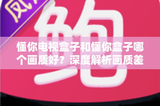 懂你电视盒子和懂你盒子哪个画质好？深度解析画质差异与选购指南