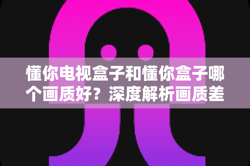 懂你电视盒子和懂你盒子哪个画质好？深度解析画质差异与选购指南