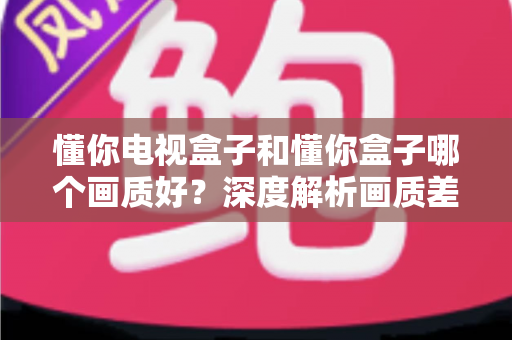 懂你电视盒子和懂你盒子哪个画质好？深度解析画质差异与选购指南