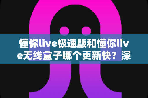 懂你live极速版和懂你live无线盒子哪个更新快?深度对比与选购全攻略 懂你live极速版和懂你live无线盒子哪个更新快?深度对比与选购全攻略