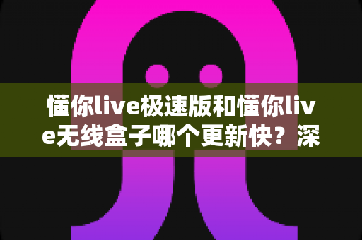 懂你live极速版和懂你live无线盒子哪个更新快？深度对比与选购全攻略