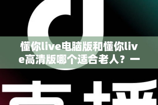 懂你live电脑版和懂你live高清版哪个适合老人?一篇文章帮您为长辈做出正确选择 懂你live电脑版和懂你live高清版哪个适合老人?一篇文章帮您为长辈做出正确选择
