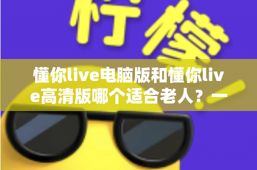 懂你live电脑版和懂你live高清版哪个适合老人?一篇文章帮您为长辈做出正确选择 懂你live电脑版和懂你live高清版哪个适合老人?一篇文章帮您为长辈做出正确选择