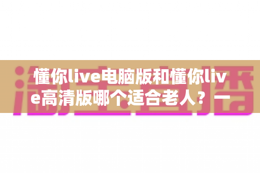 懂你live电脑版和懂你live高清版哪个适合老人?一篇文章帮您为长辈做出正确选择 懂你live电脑版和懂你live高清版哪个适合老人?一篇文章帮您为长辈做出正确选择