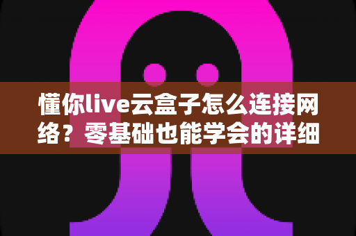 懂你live云盒子怎么连接网络？零基础也能学会的详细配置教程与避坑指南